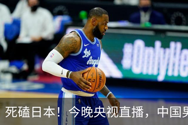 死磕日本！今晚央视直播，中国男篮迎战，郭士强手中剩余9张牌！
